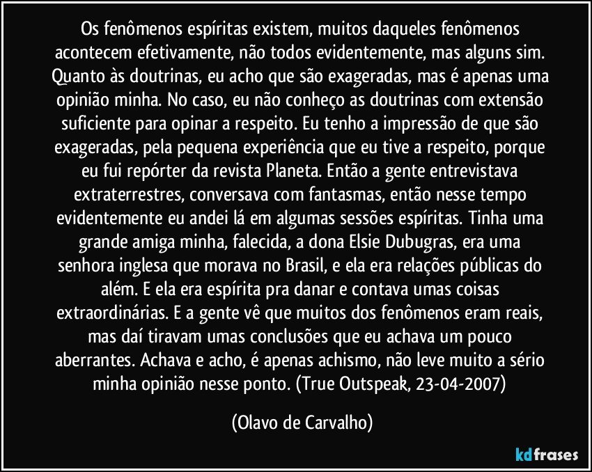 Os fenômenos espíritas existem, muitos daqueles fenômenos acontecem efetivamente, não todos evidentemente, mas alguns sim. Quanto às doutrinas, eu acho que são exageradas, mas é apenas uma opinião minha. No caso, eu não conheço as doutrinas com extensão suficiente para opinar a respeito. Eu tenho a impressão de que são exageradas, pela pequena experiência que eu tive a respeito, porque eu fui repórter da revista Planeta. Então a gente entrevistava extraterrestres, conversava com fantasmas, então nesse tempo evidentemente eu andei lá em algumas sessões espíritas. Tinha uma grande amiga minha, falecida, a dona Elsie Dubugras, era uma senhora inglesa que morava no Brasil, e ela era relações públicas do além. E ela era espírita pra danar e contava umas coisas extraordinárias. E a gente vê que muitos dos fenômenos eram reais, mas daí tiravam umas conclusões que eu achava um pouco aberrantes. Achava e acho, é apenas achismo, não leve muito a sério minha opinião nesse ponto. (True Outspeak, 23-04-2007) (Olavo de Carvalho)