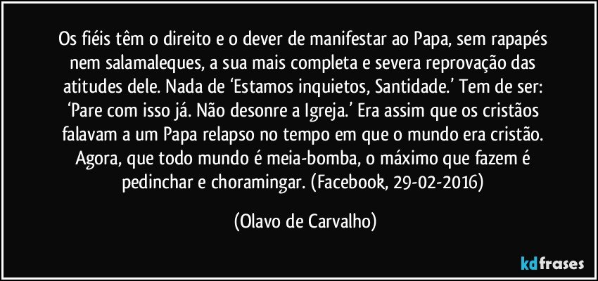 Os fiéis têm o direito e o dever de manifestar ao Papa, sem rapapés nem salamaleques, a sua mais completa e severa reprovação das atitudes dele. Nada de ‘Estamos inquietos, Santidade.’ Tem de ser: ‘Pare com isso já. Não desonre a Igreja.’ Era assim que os cristãos falavam a um Papa relapso no tempo em que o mundo era cristão. Agora, que todo mundo é meia-bomba, o máximo que fazem é pedinchar e choramingar. (Facebook, 29-02-2016) (Olavo de Carvalho)