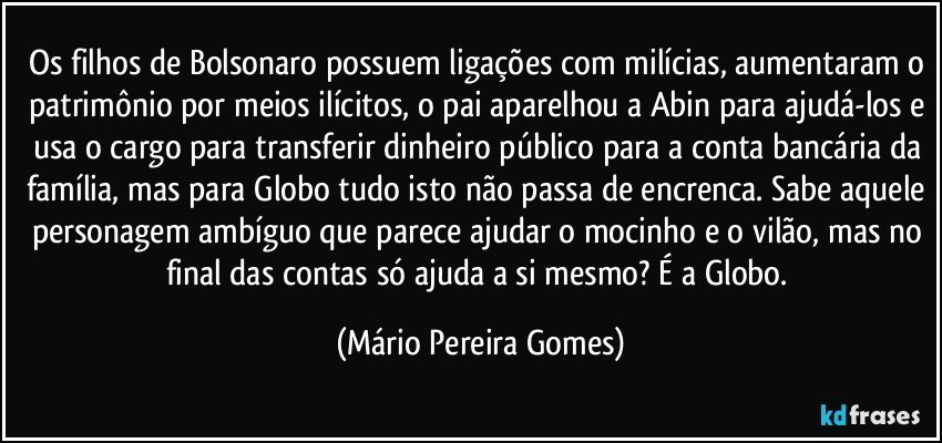 Os filhos de Bolsonaro possuem ligações com milícias, aumentaram o patrimônio por meios ilícitos, o pai aparelhou a Abin para ajudá-los e usa o cargo para transferir dinheiro público para a conta bancária da família, mas para Globo tudo isto não passa de encrenca. Sabe aquele personagem ambíguo que parece ajudar o mocinho e o vilão, mas no final das contas só ajuda a si mesmo? É a Globo. (Mário Pereira Gomes)