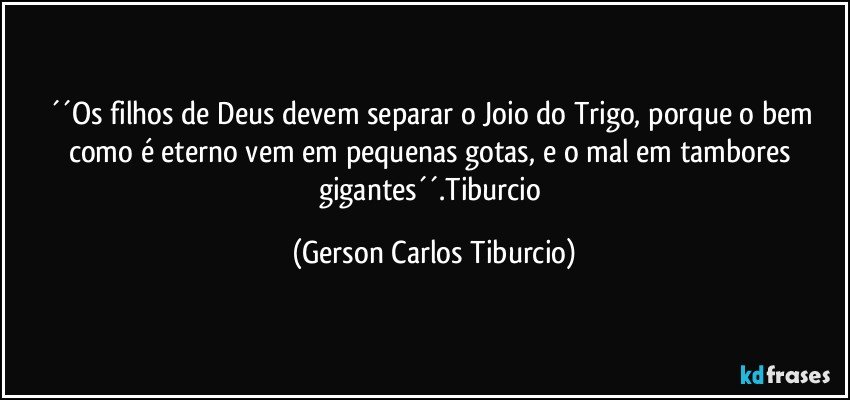 ´´Os filhos de Deus devem separar o Joio do Trigo, porque o bem como é eterno vem em pequenas gotas, e o mal em tambores gigantes´´.Tiburcio (Gerson Carlos Tiburcio)