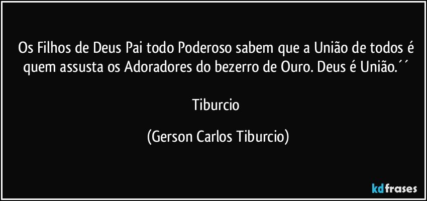 Os Filhos de Deus Pai todo Poderoso sabem que a União de todos é quem  assusta os Adoradores do bezerro de Ouro. Deus é União.´´ 

Tiburcio (Gerson Carlos Tiburcio)