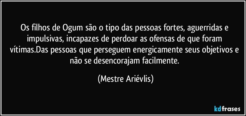 Os filhos de Ogum são o tipo das pessoas fortes, aguerridas e impulsivas, incapazes de perdoar as ofensas de que foram vítimas.Das pessoas que perseguem energicamente seus objetivos e não se desencorajam facilmente. (Mestre Ariévlis)