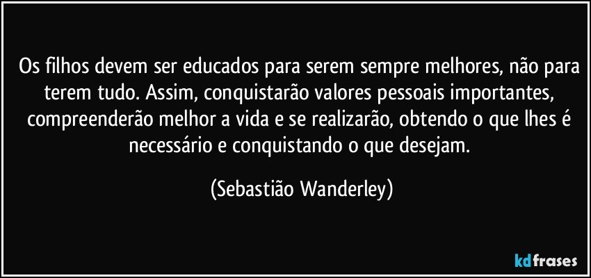 Os filhos devem ser educados para serem sempre melhores, não para terem tudo. Assim, conquistarão valores pessoais importantes, compreenderão melhor a vida e se realizarão, obtendo o que lhes é necessário e conquistando o que desejam. (Sebastião Wanderley)