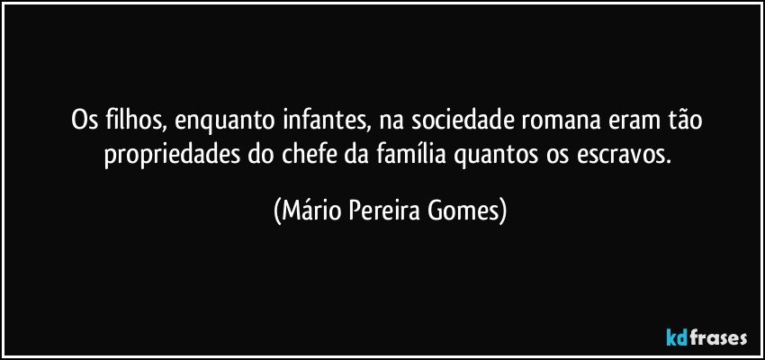 Os filhos, enquanto infantes, na sociedade romana eram tão propriedades do chefe da família quantos os escravos. (Mário Pereira Gomes)