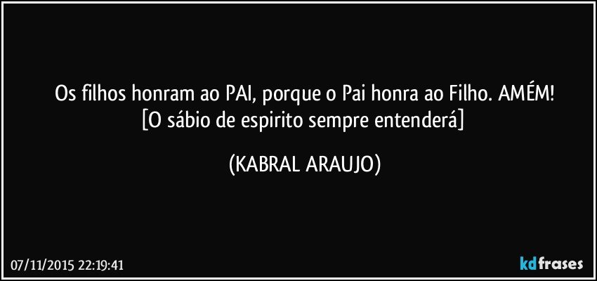 Os filhos honram ao PAI, porque o Pai honra ao Filho. AMÉM!
[O sábio de espirito sempre entenderá] (KABRAL ARAUJO)