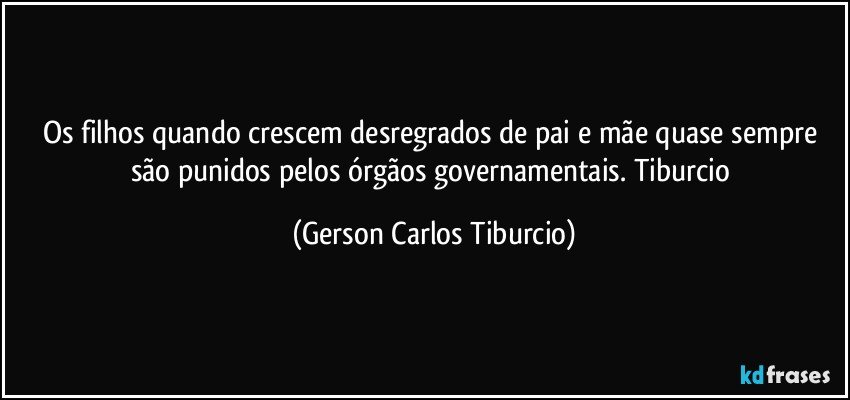 Os filhos quando crescem desregrados de pai e mãe quase sempre são punidos pelos órgãos governamentais. Tiburcio (Gerson Carlos Tiburcio)