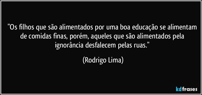 "Os filhos que são alimentados por uma boa educação se alimentam de comidas finas, porém, aqueles que são alimentados pela ignorância desfalecem pelas ruas." (Rodrigo Lima)