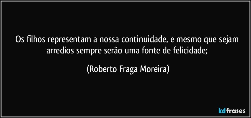 Os filhos representam a nossa continuidade, e mesmo que sejam arredios  sempre serão uma fonte de felicidade; (Roberto Fraga Moreira)