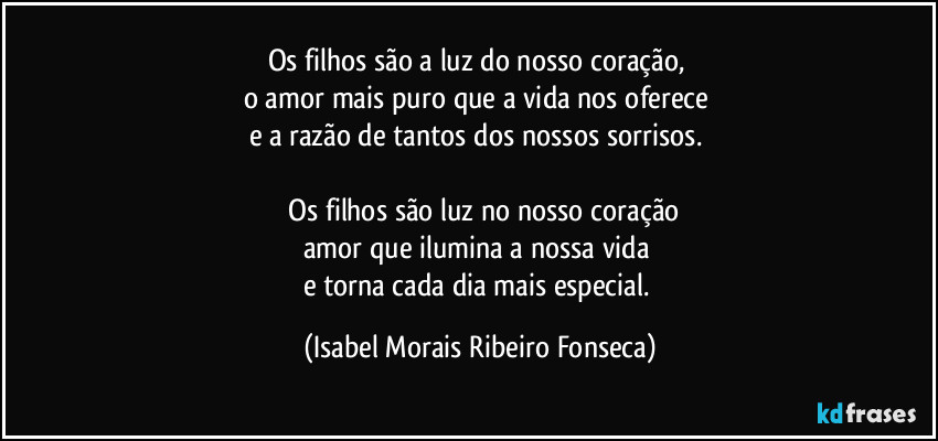 Os filhos são a luz do nosso coração, 
o amor mais puro que a vida nos oferece 
e a razão de tantos dos nossos sorrisos. 

 Os filhos são luz no nosso coração
amor que ilumina a nossa vida 
e torna cada dia mais especial. (Isabel Morais Ribeiro Fonseca)