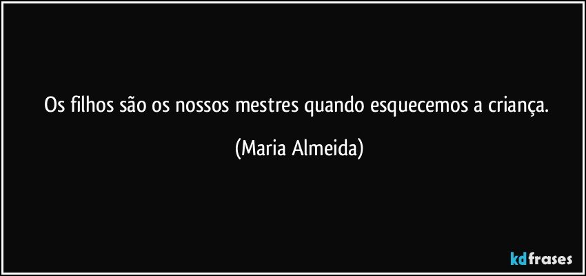 Os filhos são os nossos mestres quando esquecemos a criança. (Maria Almeida)