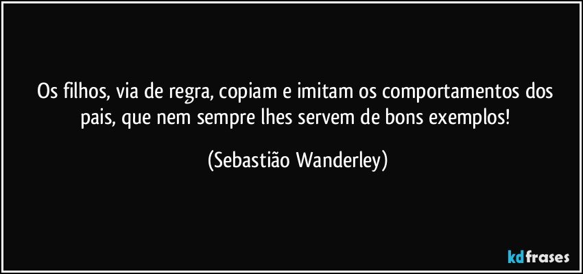 Os filhos, via de regra, copiam e imitam os comportamentos dos pais, que nem sempre lhes servem de bons exemplos! (Sebastião Wanderley)