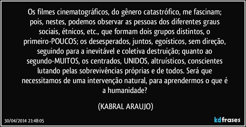 Os filmes cinematográficos, do gênero catastrófico, me fascinam; pois, nestes, podemos observar as pessoas dos diferentes graus sociais, étnicos, etc., que formam dois grupos distintos, o primeiro-POUCOS; os desesperados, juntos, egoísticos, sem direção, seguindo para a inevitável e coletiva destruição; quanto ao segundo-MUITOS, os centrados, UNIDOS, altruísticos, conscientes lutando pelas sobrevivências próprias e de todos.  Será que necessitamos de uma intervenção natural, para aprendermos o que é a humanidade? (KABRAL ARAUJO)