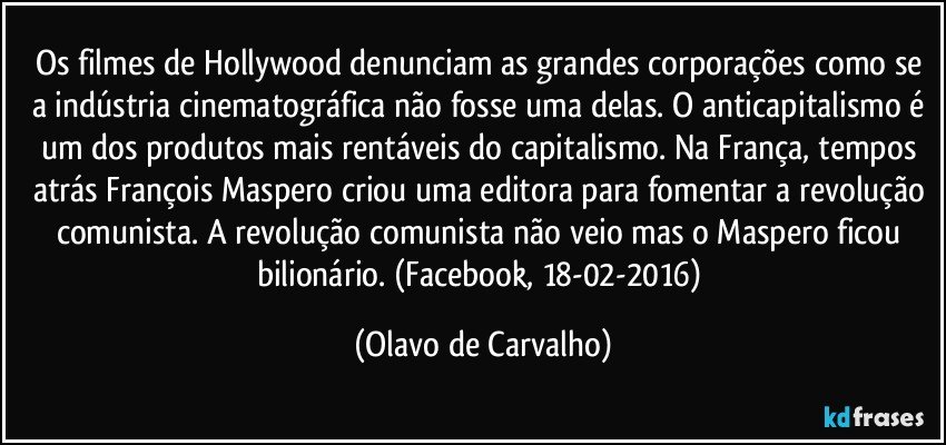 Os filmes de Hollywood denunciam as grandes corporações como se a indústria cinematográfica não fosse uma delas. O anticapitalismo é um dos produtos mais rentáveis do capitalismo. Na França, tempos atrás François Maspero criou uma editora para fomentar a revolução comunista. A revolução comunista não veio mas o Maspero ficou bilionário. (Facebook, 18-02-2016) (Olavo de Carvalho)