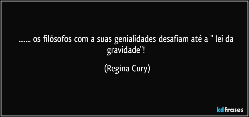 ... os filósofos  com a suas  genialidades desafiam até a "  lei da gravidade"! (Regina Cury)