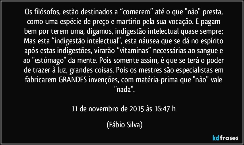 Os filósofos, estão destinados a “comerem” até o que "não" presta, como uma espécie de preço e martírio pela sua vocação. E pagam bem por terem uma, digamos, indigestão intelectual quase sempre; Mas esta “indigestão intelectual”, esta náusea que se dá no espírito após estas indigestões, virarão “vitaminas” necessárias ao sangue e ao "estômago" da mente. Pois somente assim, é que se terá o poder de trazer à luz, grandes coisas. Pois os mestres são especialistas em fabricarem GRANDES invenções, com matéria-prima que "não" vale "nada".

11 de novembro de 2015 às 16:47 h (Fábio Silva)