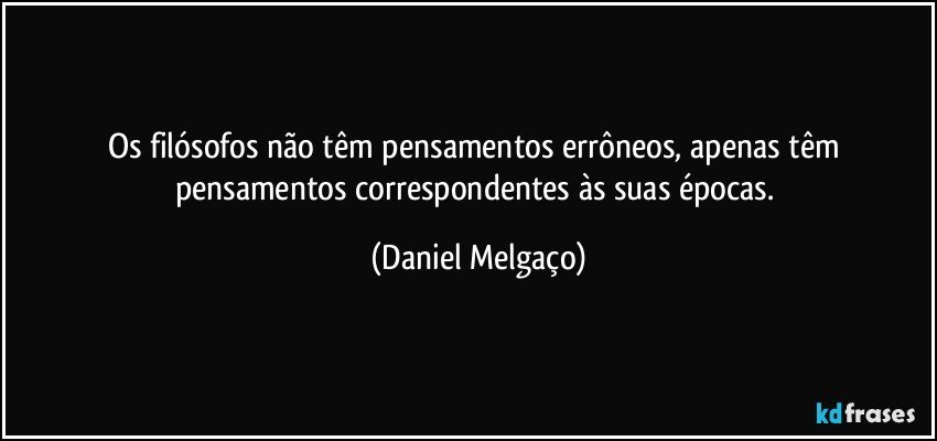 Os filósofos não têm pensamentos errôneos, apenas têm pensamentos correspondentes às suas épocas. (Daniel Melgaço)