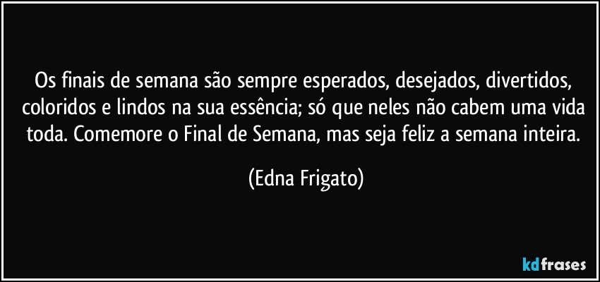 Os finais de semana são sempre esperados, desejados, divertidos, coloridos e lindos na sua essência; só que neles não cabem uma vida toda. Comemore o Final de Semana, mas seja feliz a semana inteira. (Edna Frigato)