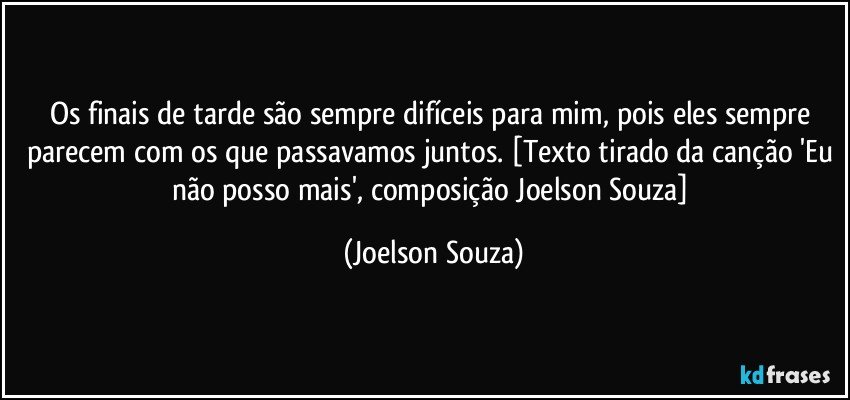 Os finais de tarde são sempre difíceis para mim, pois eles sempre parecem com os que passavamos juntos. [Texto tirado da canção 'Eu não posso mais', composição Joelson Souza] (Joelson Souza)