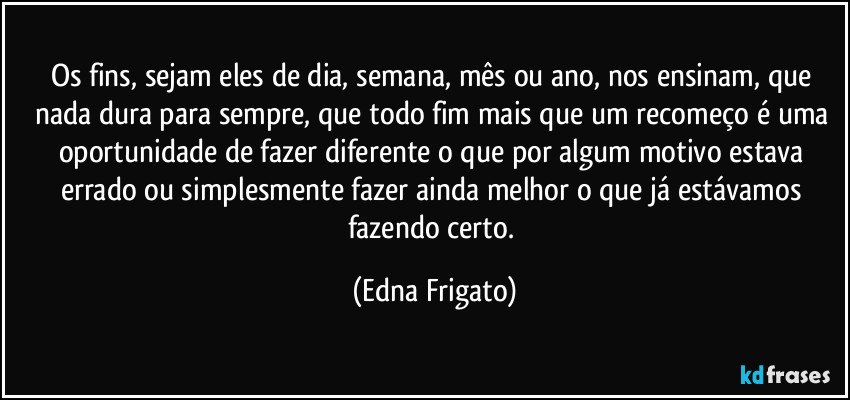 Os fins, sejam eles de dia, semana, mês ou ano, nos ensinam, que nada dura para sempre, que todo fim mais que um recomeço é uma oportunidade de fazer diferente o que por algum motivo estava errado ou simplesmente fazer ainda melhor o que já estávamos fazendo certo. (Edna Frigato)