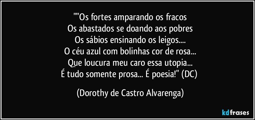 ""Os fortes amparando os fracos
Os abastados se doando aos pobres
Os sábios ensinando os leigos...
O céu azul com bolinhas cor de rosa...
Que loucura meu caro essa utopia...
É tudo somente prosa... É poesia!" (DC) (Dorothy de Castro Alvarenga)