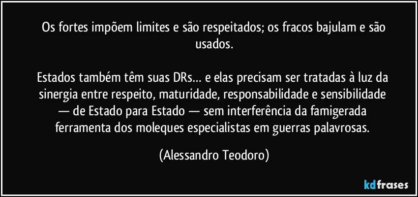 ⁠Os fortes impõem limites e são respeitados; os fracos bajulam e são usados.

Estados também têm suas DRs… e elas precisam ser tratadas à luz da sinergia entre respeito, maturidade, responsabilidade e sensibilidade — de Estado para Estado — sem interferência da famigerada ferramenta dos moleques especialistas em guerras palavrosas. (Alessandro Teodoro)