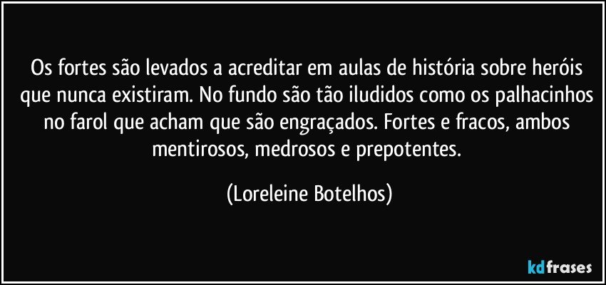 Os fortes são levados a acreditar em aulas de história sobre heróis que nunca existiram. No fundo são tão iludidos como os palhacinhos no farol que acham que são engraçados. Fortes e fracos, ambos mentirosos, medrosos e prepotentes. (Loreleine Botelhos)