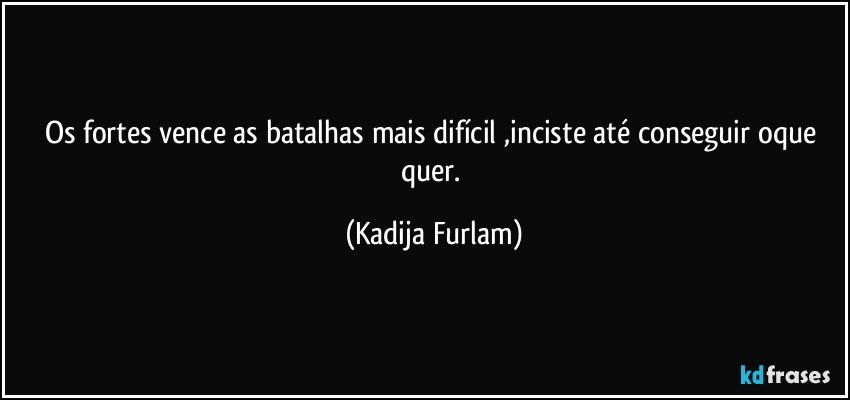 Os fortes vence as batalhas mais difícil  ,inciste  até  conseguir oque quer. (Kadija Furlam)