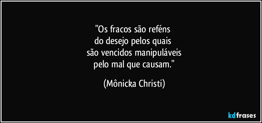 "Os fracos são reféns
do desejo pelos quais
são vencidos manipuláveis
pelo mal que causam." (Mônicka Christi)