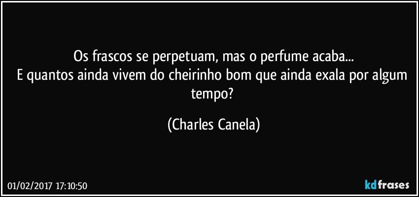 Os frascos se perpetuam, mas o perfume acaba...
E quantos ainda vivem do cheirinho bom que ainda exala por algum tempo? (Charles Canela)