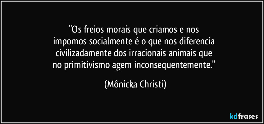 "Os freios morais que criamos e nos 
impomos socialmente é o que nos diferencia 
civilizadamente dos irracionais animais que 
no primitivismo agem inconsequentemente." (Mônicka Christi)