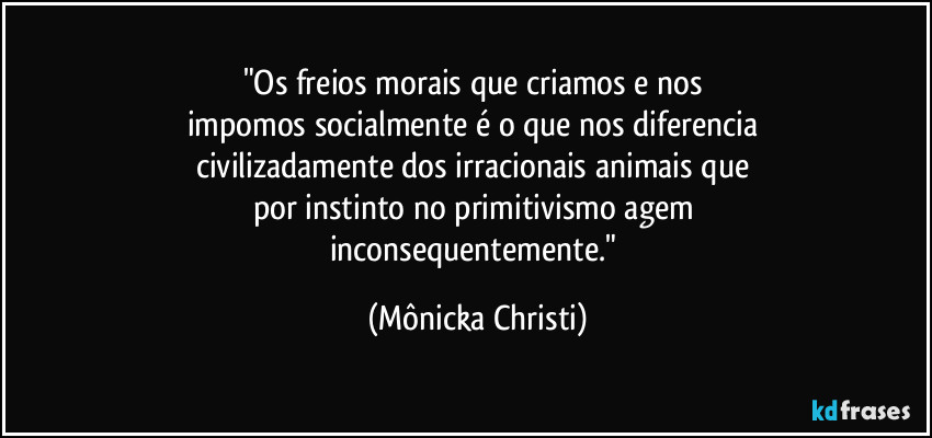 "Os freios morais que criamos e nos 
impomos socialmente é o que nos diferencia 
civilizadamente dos irracionais animais que 
por instinto no primitivismo agem 
inconsequentemente." (Mônicka Christi)