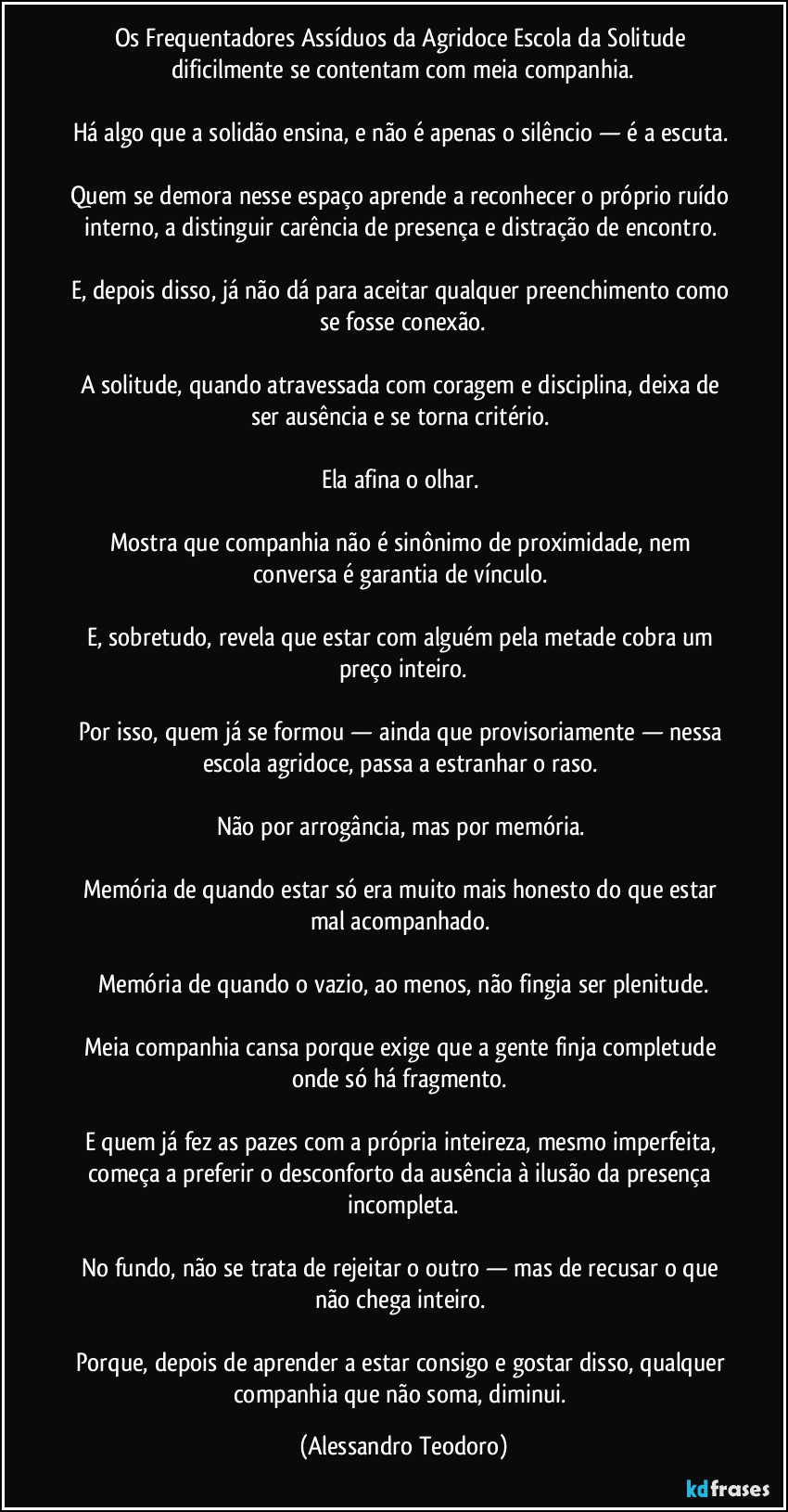 Os Frequentadores Assíduos da Agridoce Escola da Solitude dificilmente se contentam com meia companhia.
Há algo que a solidão ensina, e não é apenas o silêncio — é a escuta.
Quem se demora nesse espaço aprende a reconhecer o próprio ruído interno, a distinguir carência de presença e distração de encontro.
E, depois disso, já não dá para aceitar qualquer preenchimento como se fosse conexão.
A solitude, quando atravessada com coragem e disciplina, deixa de ser ausência e se torna critério.
Ela afina o olhar.
Mostra que companhia não é sinônimo de proximidade, nem conversa é garantia de vínculo.
E, sobretudo, revela que estar com alguém pela metade cobra um preço inteiro.
Por isso, quem já se formou — ainda que provisoriamente — nessa escola agridoce, passa a estranhar o raso.
Não por arrogância, mas por memória.
Memória de quando estar só era muito mais honesto do que estar mal acompanhado.
Memória de quando o vazio, ao menos, não fingia ser plenitude.
Meia companhia cansa porque exige que a gente finja completude onde só há fragmento.
E quem já fez as pazes com a própria inteireza, mesmo imperfeita, começa a preferir o desconforto da ausência à ilusão da presença incompleta.
No fundo, não se trata de rejeitar o outro — mas de recusar o que não chega inteiro.
Porque, depois de aprender a estar consigo e gostar disso, qualquer companhia que não soma, diminui. (Alessandro Teodoro)