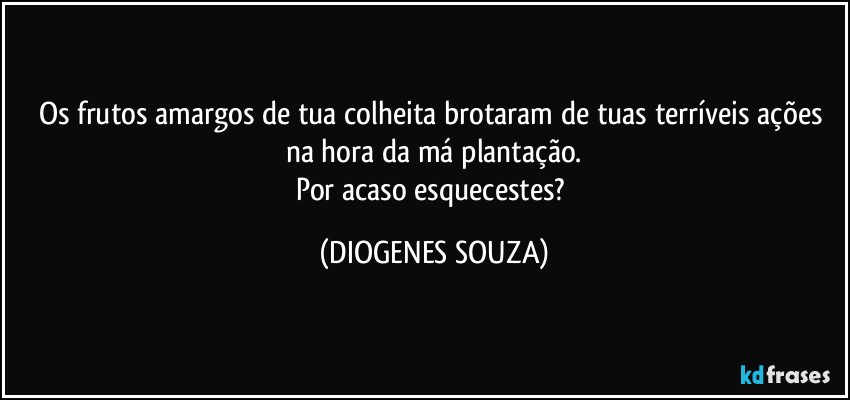 Os frutos amargos de tua colheita brotaram de tuas terríveis ações na hora da má plantação.
Por acaso esquecestes? (DIOGENES SOUZA)