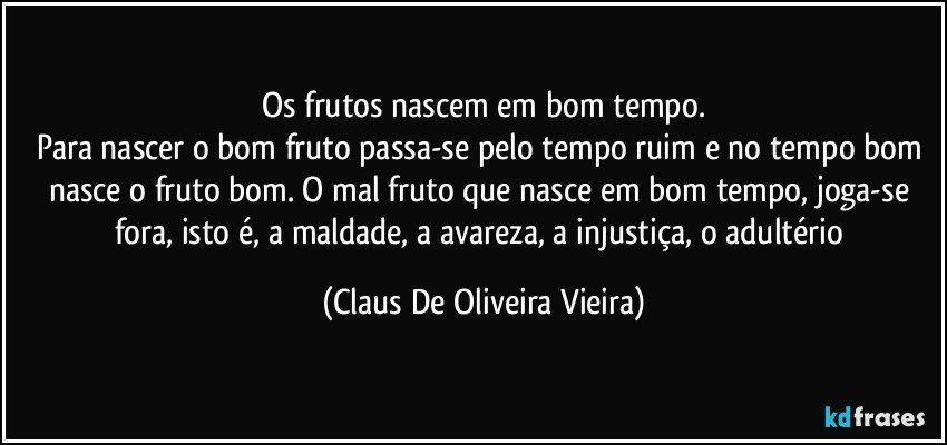 Os frutos nascem em bom tempo.
Para nascer o bom fruto passa-se pelo tempo ruim e no tempo bom nasce o fruto bom. O mal fruto que nasce em bom tempo, joga-se fora, isto é, a maldade, a avareza, a injustiça, o adultério (Claus De Oliveira Vieira)