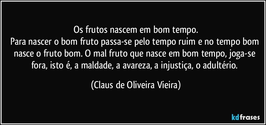 Os frutos nascem em bom tempo.
Para nascer o bom fruto passa-se pelo tempo ruim e no tempo bom nasce o fruto bom. O mal fruto que nasce em bom tempo, joga-se fora, isto é, a maldade, a avareza, a injustiça, o adultério. (Claus de Oliveira Vieira)