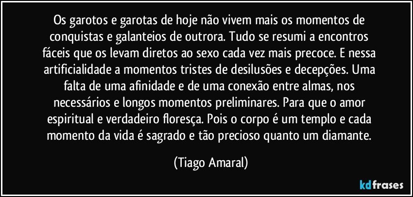 Os garotos e garotas de hoje não vivem mais os momentos de conquistas e galanteios de outrora. Tudo se resumi a encontros fáceis que os levam diretos ao sexo cada vez mais precoce. E nessa artificialidade a momentos tristes de desilusões e decepções. Uma falta de uma afinidade e de uma conexão entre almas, nos necessários e longos momentos preliminares. Para que o amor espiritual e verdadeiro floresça. Pois o corpo é um templo e cada momento da vida é sagrado e tão precioso quanto um diamante. (Tiago Amaral)