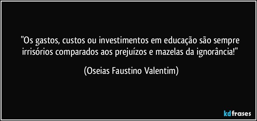 "Os gastos, custos ou investimentos em educação são sempre irrisórios comparados aos prejuízos e mazelas da ignorância!" (Oseias Faustino Valentim)