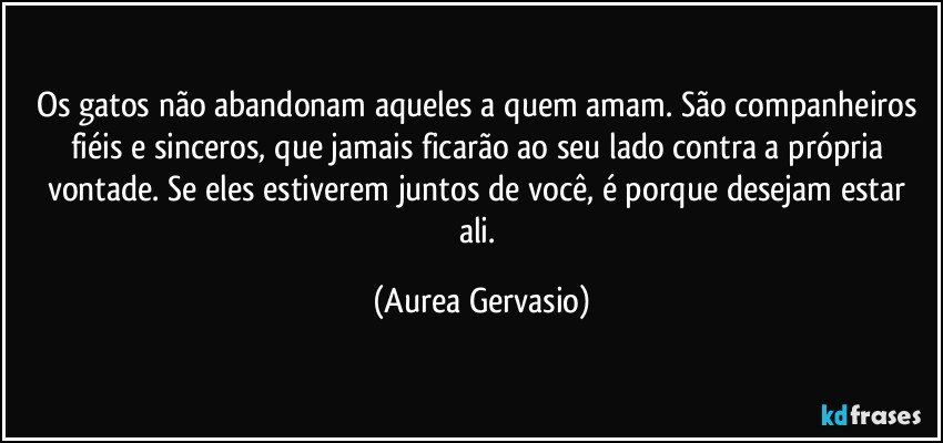 Os gatos não abandonam aqueles a quem amam. São companheiros fiéis e sinceros, que jamais ficarão ao seu lado contra a própria vontade. Se eles estiverem juntos de você, é porque desejam estar ali. (Aurea Gervasio)
