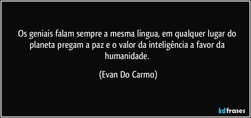 Os geniais falam sempre a mesma língua, em qualquer lugar do planeta pregam a paz e o valor da inteligência a favor da humanidade. (Evan Do Carmo)