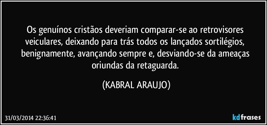 Os genuínos cristãos deveriam comparar-se ao retrovisores veiculares, deixando para trás todos os lançados sortilégios, benignamente, avançando sempre e, desviando-se da ameaças oriundas da retaguarda. (KABRAL ARAUJO)