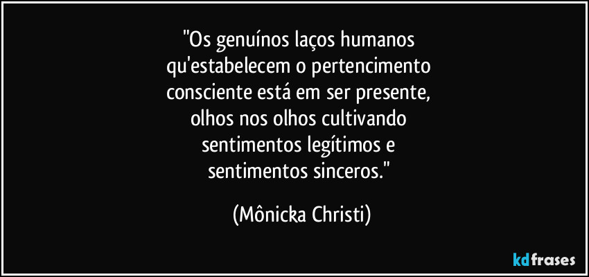 "Os genuínos laços humanos
qu'estabelecem o pertencimento
consciente está em ser presente,
olhos nos olhos cultivando
sentimentos legítimos e
sentimentos sinceros." (Mônicka Christi)