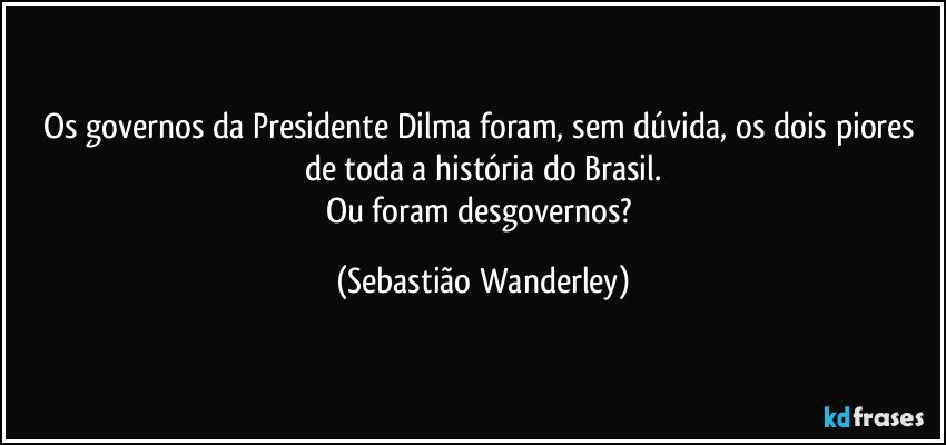 Os governos da Presidente Dilma foram, sem dúvida, os dois piores de toda a história do Brasil.
Ou foram desgovernos? (Sebastião Wanderley)