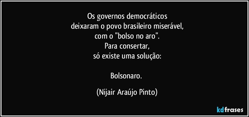 Os governos democráticos
deixaram o povo brasileiro miserável,
com o "bolso no aro".
Para consertar,
só existe uma solução:

Bolsonaro. (Nijair Araújo Pinto)