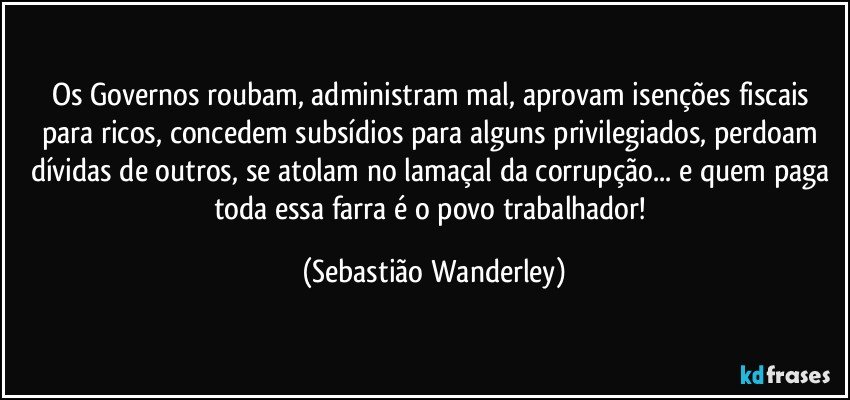 Os Governos roubam, administram mal, aprovam isenções fiscais para ricos, concedem subsídios para alguns privilegiados, perdoam dívidas de outros, se atolam no lamaçal da corrupção... e quem paga toda essa farra é o povo trabalhador! (Sebastião Wanderley)