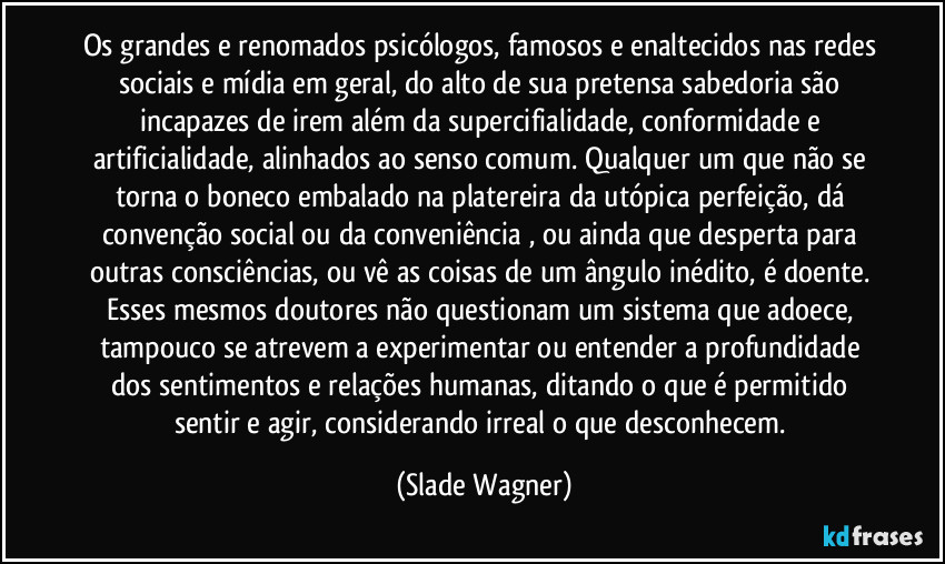 Os grandes e renomados psicólogos, famosos e enaltecidos nas redes sociais e mídia em geral, do alto de sua pretensa sabedoria são incapazes de irem além da supercifialidade, conformidade e artificialidade, alinhados ao senso comum. Qualquer um que não se torna o boneco embalado na platereira da utópica perfeição, dá convenção social ou da conveniência , ou ainda que desperta para outras consciências, ou vê as coisas de um ângulo inédito, é doente. Esses mesmos doutores não questionam um sistema que adoece, tampouco se atrevem a experimentar ou entender a profundidade dos sentimentos e relações humanas, ditando o que é permitido sentir e agir, considerando irreal o que desconhecem. (Slade Wagner)