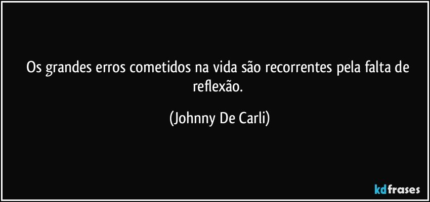 Os grandes erros cometidos na vida são recorrentes pela falta de reflexão. (Johnny De Carli)