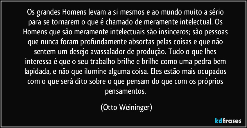 Os grandes Homens levam a si mesmos e ao mundo muito a sério para se tornarem o que é chamado de meramente intelectual. Os Homens que são meramente intelectuais são insinceros; são pessoas que nunca foram profundamente absortas pelas coisas e que não sentem um desejo avassalador de produção. Tudo o que lhes interessa é que o seu trabalho brilhe e brilhe como uma pedra bem lapidada, e não que ilumine alguma coisa. Eles estão mais ocupados com o que será dito sobre o que pensam do que com os próprios pensamentos. (Otto Weininger)