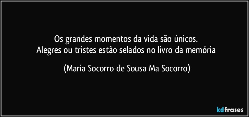 Os grandes momentos da vida são únicos. 
Alegres ou tristes estão selados no livro da memória (Maria Socorro de Sousa Ma Socorro)