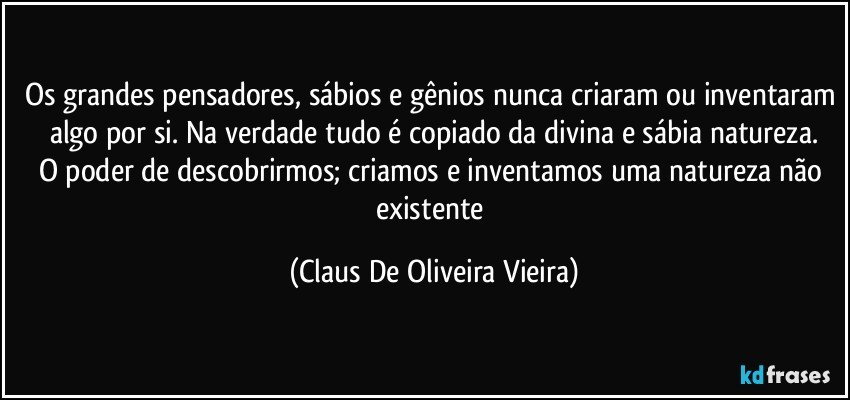 Os grandes pensadores, sábios e gênios nunca criaram ou inventaram algo por si. Na verdade tudo é copiado da divina e sábia natureza.
O poder de descobrirmos; criamos e inventamos uma natureza não existente (Claus De Oliveira Vieira)