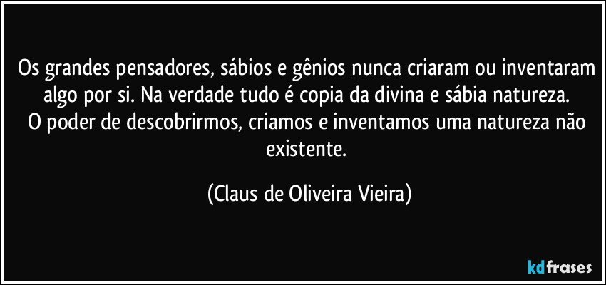 Os grandes pensadores, sábios e gênios nunca criaram ou inventaram algo por si. Na verdade tudo é copia da divina e sábia natureza. 
O poder de descobrirmos, criamos e inventamos uma natureza não existente. (Claus de Oliveira Vieira)